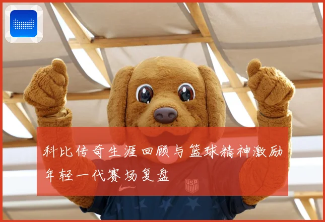 科比传奇生涯回顾与篮球精神激励年轻一代赛场复盘