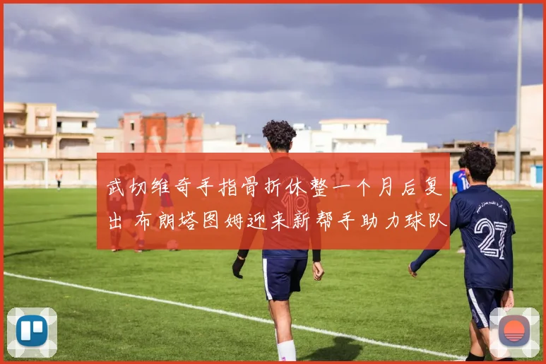 武切维奇手指骨折休整一个月后复出 布朗塔图姆迎来新帮手助力球队