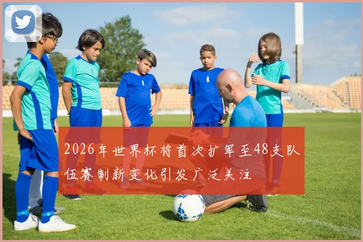2026年世界杯将首次扩军至48支队伍赛制新变化引发广泛关注