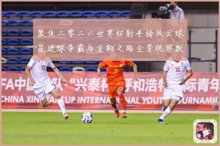 聚焦二零二六世界杯射手榜风云球星进球争霸与金靴之路全景观察数据研判