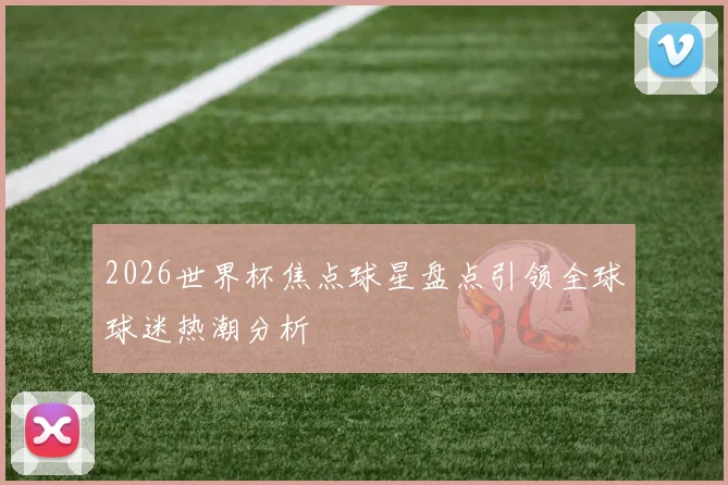 2026世界杯焦点球星盘点引领全球球迷热潮分析