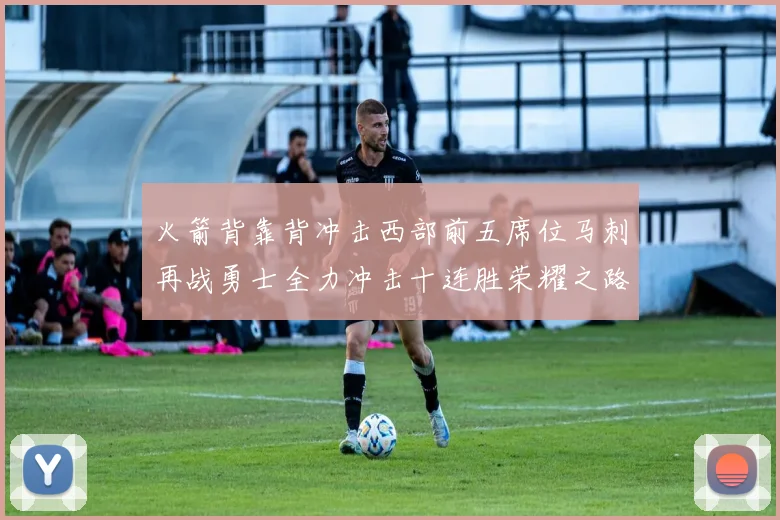 火箭背靠背冲击西部前五席位马刺再战勇士全力冲击十连胜荣耀之路