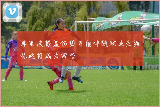 库里谈膝盖伤势可能伴随职业生涯称这将成为常态