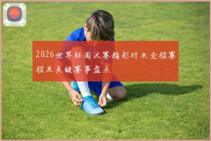 2026世界杯淘汰赛精彩对决全程赛程及关键赛事盘点