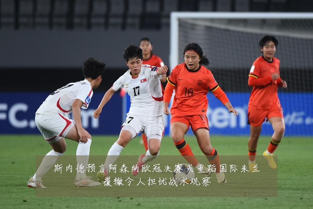 斯内德预言阿森纳欧冠决赛或重蹈国际米兰覆辙令人担忧战术观察
